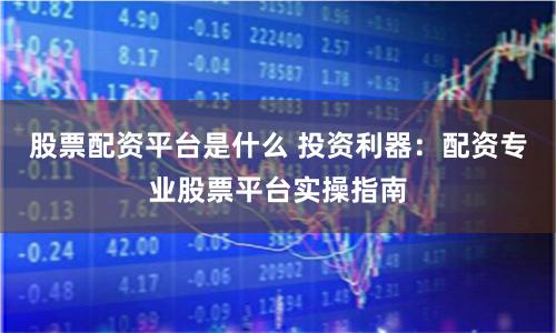 股票配资平台是什么 投资利器：配资专业股票平台实操指南