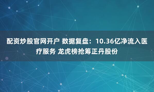 配资炒股官网开户 数据复盘：10.36亿净流入医疗服务 龙虎榜抢筹正丹股份