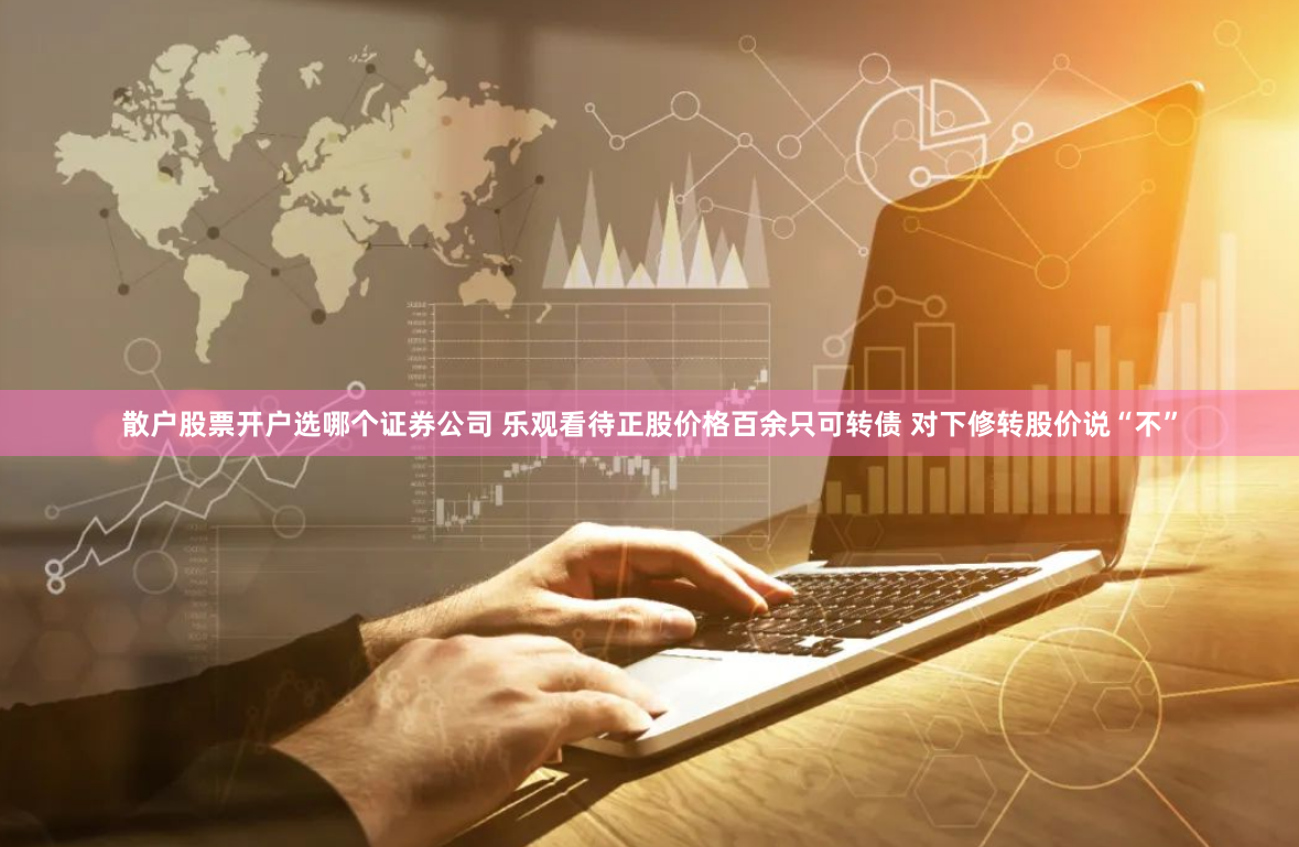散户股票开户选哪个证券公司 乐观看待正股价格百余只可转债 对下修转股价说“不”
