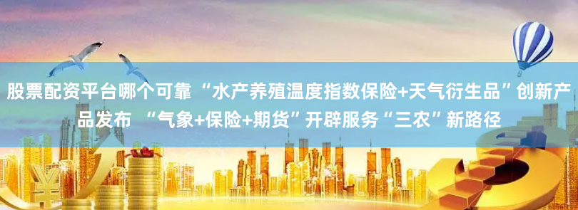 股票配资平台哪个可靠 “水产养殖温度指数保险+天气衍生品”创新产品发布  “气象+保险+期货”开辟服务“三农”新路径