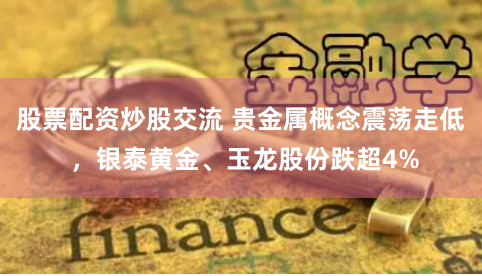 股票配资炒股交流 贵金属概念震荡走低 ，银泰黄金、玉龙股份跌超4%