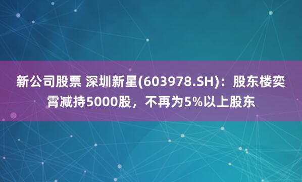 新公司股票 深圳新星(603978.SH)：股东楼奕霄减持5000股，不再为5%以上股东