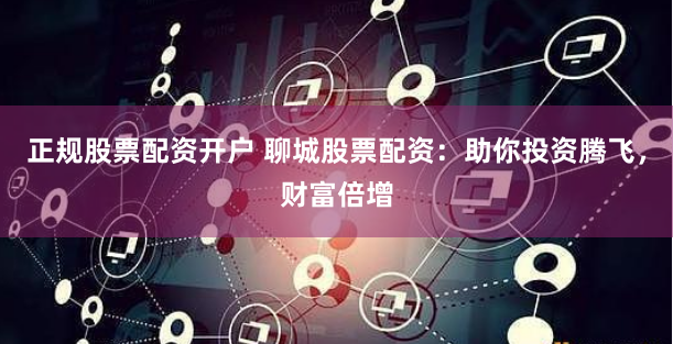 正规股票配资开户 聊城股票配资:助你投资腾飞,财富倍增