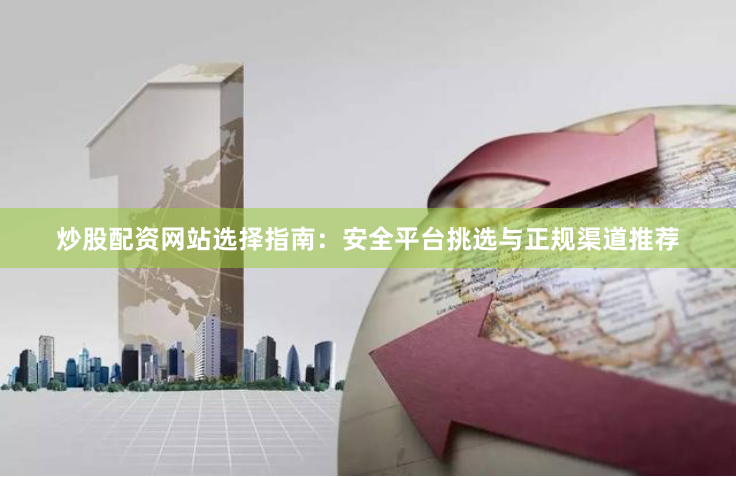 炒股配资网站选择指南：安全平台挑选与正规渠道推荐