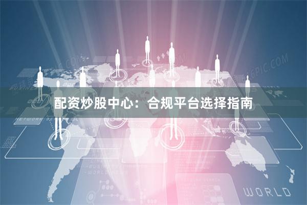 配资炒股中心：合规平台选择指南